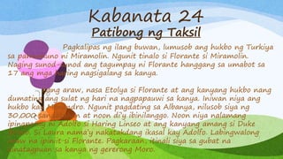 Kabanata 24
Patibong ng Taksil
Pagkalipas ng ilang buwan, lumusob ang hukbo ng Turkiya
sa pamumuno ni Miramolin. Ngunit tinalo si Florante si Miramolin.
Naging sunod-sunod ang tagumpay ni Florante hanggang sa umabot sa
17 ang mga haring nagsigalang sa kanya.
Isang araw, nasa Etolya si Florante at ang kanyang hukbo nang
dumating ang sulat ng hari na nagpapauwi sa kanya. Iniwan niya ang
hukbo kay Menandro. Ngunit pagdating sa Albanya, nilusob siya ng
30,000 sandatahan at noon di’y ibinilanggo. Noon niya nalamang
ipinapatay ni Adolfo si Haring Linseo at ang kanyang amang si Duke
Briseo. Si Laura nama’y nakatakdang ikasal kay Adolfo. Labingwalong
araw na ipiniit si Florante. Pagkaraan, itinali siya sa gubat na
kinatagpuan sa kanya ng gererong Moro.
 