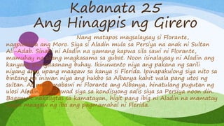 Kabanata 25
Ang Hinagpis ng Girero
Nang matapos magsalaysay si Florante,
nagpakilala ang Moro. Siya si Aladin mula sa Persiya na anak ni Sultan
Ali-Adab. Sinabi ni Aladin na yamang kapwa sila sawi ni Florante,
mamuhay na silang magkasama sa gubat. Noon isinalaysay ni Aladin ang
kanyang pinagdaanang buhay. Ikinuwento niya ang pakana ng sarili
niyang ama upang maagaw sa kanya si Flerida. Ipinapakulong siya nito sa
bintang na iniwan niya ang hukbo sa Albanya kahit wala pang utos ng
sultan. At nang mabawi ni Florante ang Albanya, hinatulang pugutan ng
ulosi Aladin. Pinatawad siya sa kondisyong aalis siya sa Persiya noon din.
Bagama’t nakaligtas sa kamatayan, higit pang ibig ni Aladin na mamatay
kaysa maagaw ng iba ang pagmamahal ni Flerida.
 