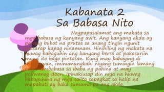 Kabanata 2
Sa Babasa Nito
Nagpapasalamat ang makata sa
mga babasa ng kanyang awit. Ang kanyang akda ay
parang bubot na prutas sa unang tingin ngunit
masarap kapag ninamnam. Hinihiling ng makata na
huwag babaguhin ang kanyang berso at pakasuriin
muna ito bago pintasan. Kung may bahaging di
malinawan, iminumungkahi niyang tumingin lamang
ang mambabasa sa ibaba ng pahina at may
paliwanag doon. Ipinakiusap din niya na huwag
babaguhina ng mga salita sapagkat sa halip na
mapabuti ay baka sumama pa ang akda.
 