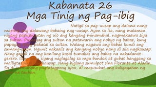 Kabanata 26
Mga Tinig ng Pag-ibig
Natigil sa pag-uusap ang dalawa nang
marinig ang dalawang babaing nag-uusap. Ayon sa isa, nang malaman
niyang papupugutan ng ulo ang kanyang minamahal, nagmakaawa siya
sa sultan. Pumayag ang sultan na patawarin ang nobyo ng babae, kung
papayag itong pakasal sa sultan. Walang nagawa ang babae kundi ang
sumang-ayon. Ngunit nakaalis ang kanyang nobyo nang di sila nagkausap.
Nang gayak na ang kanilang kasal tumakas ang babae na nakadamit-
gerero. Ilang taon siyang naglagalag sa mga bundok at gubat hanggang sa
mailigtas niya ang kausap. Nang biglang sumulpot sina Florante at Aladin.
Sa di inaasahang pagtatagpong iyon, di masusukat ang kaligayahan ng
apat na tauhan.
 