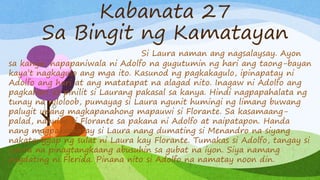 Kabanata 27
Sa Bingit ng Kamatayan
Si Laura naman ang nagsalaysay. Ayon
sa kanya, napapaniwala ni Adolfo na gugutumin ng hari ang taong-bayan
kaya’t nagkagulo ang mga ito. Kasunod ng pagkakagulo, ipinapatay ni
Adolfo ang hari at ang matatapat na alagad nito. Inagaw ni Adolfo ang
pagkahari at pinilit si Laurang pakasal sa kanya. Hindi nagpapahalata ng
tunay na niloloob, pumayag si Laura ngunit humingi ng limang buwang
palugit upang magkapanahong mapauwi si Florante. Sa kasamaang-
palad, nahulog si Florante sa pakana ni Adolfo at naipatapon. Handa
nang magpakamatay si Laura nang dumating si Menandro na siyang
nakatanggap ng sulat ni Laura kay Florante. Tumakas si Adolfo, tangay si
Laura na pinagtangkaang abusuhin sa gubat na iyon. Siya namang
pagdating ni Flerida. Pinana nito si Adolfo na namatay noon din.
 