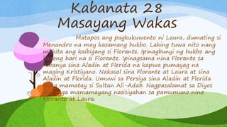 Kabanata 28
Masayang Wakas
Matapos ang pagkukuwento ni Laura, dumating si
Menandro na may kasamang hukbo. Laking tuwa nito nang
makita ang kaibigang si Florante. Ipinagbunyi ng hukbo ang
bagong hari na si Florante. Ipinagsama nina Florante sa
Albanya sina Aladin at Flerida na kapwa pumayag na
maging Kristiyano. Nakasal sina Florante at Laura at sina
Aladin at Flerida. Umuwi sa Persiya sina Aladin at Flerida
nang mamatay si Sultan Ali-Adab. Nagpasalamat sa Diyos
ang mga mamamayang nasisiyahan sa pamumuno nina
Florante at Laura.
 