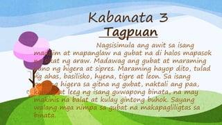 Kabanata 3
Tagpuan
Nagsisimula ang awit sa isang
madilim at mapanglaw na gubat na di halos mapasok
ng sikat ng araw. Madawag ang gubat at maraming
puno ng higera at sipres. Maraming hayop dito, tulad
ng ahas, basilisko, hyena, tigre at leon. Sa isang
punong higera sa gitna ng gubat, naktali ang paa,
kamay at leeg ng isang guwapong binata, na may
makinis na balat at kulay gintong buhok. Sayang
walang mga nimpa sa gubat na makapagliligtas sa
binata.
 