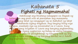 Kabanata 5
Pighati ng Nagmamahal
Nakikiusap ang binatang nakagapos na ibagsak ng
kalangitan ang poot nito at parusahan ang masasama.
Alam niyang lahat ng nangyayari ay sa ikabubuti ng lahat
kaya’t nakahanda siyang magdusa. Ang tanging hiling niya
ay sana, maalaala siya ng minamahal na si Laura. Kung
naiisip niyang iniiyakan ni Laura ang kanyang pagkamatay,
para na rin siyang nagkaroon ng buhay na walng hanggan.
Ngunit ang labis na ipinaghihirap ng kanyang loob ay ang
hinalang baka naagaw na ng kanyang karibal na si Adolfo
ang pagmamahal ni Laura.
 