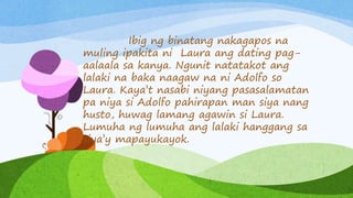 Ibig ng binatang nakagapos na
muling ipakita ni Laura ang dating pag-
aalaala sa kanya. Ngunit natatakot ang
lalaki na baka naagaw na ni Adolfo so
Laura. Kaya’t nasabi niyang pasasalamatan
pa niya si Adolfo pahirapan man siya nang
husto, huwag lamang agawin si Laura.
Lumuha ng lumuha ang lalaki hanggang sa
siya’y mapayukayok.
 