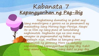 Kabanata 7
Kapangyarihan ng Pag-ibig
Nagkataong dumating sa gubat ang
isang mandirigma o gerero na sa pananamit ay
masasabing isang Morong taga-Persiya. Naupo
ito sa lilim ng isang puno at lumuluhang
naghimutok. Nagbanta siya na sino mang
umagaw sa pagmamahal ng babae ay
papatayin niya, maliban sa kanyang ama.
Naihimutok ng gererong Moro na sadyang
napakalaki ng kapangyarihan ng pag-ibig. Kahit
mag-aama’y nag-aaway nang dahil sa pag-ibig.
 