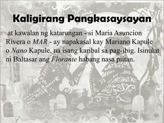 Kaligirang Pangkasaysayan
at kawalan ng katarungan - si Maria Asuncion
Rivera o MAR - ay napakasal kay Mariano Kapule
o Nano Kapule, na isang karibal sa pag-ibig. Isinulat
ni Baltasar ang Florante habang nasa piitan.
 