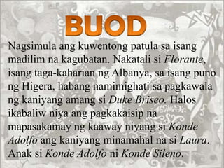 Nagsimula ang kuwentong patula sa isang
madilim na kagubatan. Nakatali si Florante,
isang taga-kaharian ng Albanya, sa isang puno
ng Higera, habang namimighati sa pagkawala
ng kaniyang amang si Duke Briseo. Halos
ikabaliw niya ang pagkakaisip na
mapasakamay ng kaaway niyang si Konde
Adolfo ang kaniyang minamahal na si Laura.
Anak si Konde Adolfo ni Konde Sileno.
 