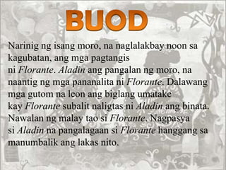 Narinig ng isang moro, na naglalakbay noon sa
kagubatan, ang mga pagtangis
ni Florante. Aladin ang pangalan ng moro, na
naantig ng mga pananalita ni Florante. Dalawang
mga gutom na leon ang biglang umatake
kay Florante subalit naligtas ni Aladin ang binata.
Nawalan ng malay tao si Florante. Nagpasya
si Aladin na pangalagaan si Florante hanggang sa
manumbalik ang lakas nito.
 
