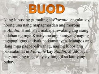 Nang lubusang gumaling si Florante, nagulat siya
noong una nang mapagmasdan ang morong
si Aladin. Hindi siya makapaniwalang ang isang
kalaban ng mga Kristiyano ang kaniyang naging
tagapagligtas sa tiyak na kamatayan. Matapos ang
ilang mga pagpapaliwanag, naging lubos ang
pasasalamat ni Florante kay Aladin, at dito siya
nagsimulang magsalaysay hinggil sa kaniyang
buhay.
 