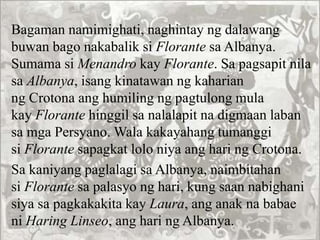 Bagaman namimighati, naghintay ng dalawang
buwan bago nakabalik si Florante sa Albanya.
Sumama si Menandro kay Florante. Sa pagsapit nila
sa Albanya, isang kinatawan ng kaharian
ng Crotona ang humiling ng pagtulong mula
kay Florante hinggil sa nalalapit na digmaan laban
sa mga Persyano. Wala kakayahang tumanggi
si Florante sapagkat lolo niya ang hari ng Crotona.
Sa kaniyang paglalagi sa Albanya, naimbitahan
si Florante sa palasyo ng hari, kung saan nabighani
siya sa pagkakakita kay Laura, ang anak na babae
ni Haring Linseo, ang hari ng Albanya.
 