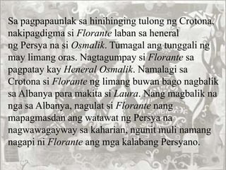 Sa pagpapaunlak sa hinihinging tulong ng Crotona,
nakipagdigma si Florante laban sa heneral
ng Persya na si Osmalik. Tumagal ang tunggali ng
may limang oras. Nagtagumpay si Florante sa
pagpatay kay Heneral Osmalik. Namalagi sa
Crotona si Florante ng limang buwan bago nagbalik
sa Albanya para makita si Laura. Nang magbalik na
nga sa Albanya, nagulat si Florante nang
mapagmasdan ang watawat ng Persya na
nagwawagayway sa kaharian, ngunit muli namang
nagapi ni Florante ang mga kalabang Persyano.
 