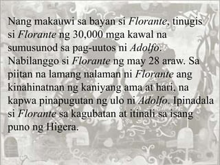 Nang makauwi sa bayan si Florante, tinugis
si Florante ng 30,000 mga kawal na
sumusunod sa pag-uutos ni Adolfo.
Nabilanggo si Florante ng may 28 araw. Sa
piitan na lamang nalaman ni Florante ang
kinahinatnan ng kaniyang ama at hari, na
kapwa pinapugutan ng ulo ni Adolfo. Ipinadala
si Florante sa kagubatan at itinali sa isang
puno ng Higera.
 
