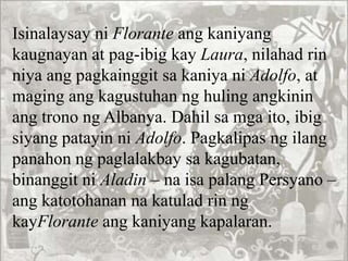 Isinalaysay ni Florante ang kaniyang
kaugnayan at pag-ibig kay Laura, nilahad rin
niya ang pagkainggit sa kaniya ni Adolfo, at
maging ang kagustuhan ng huling angkinin
ang trono ng Albanya. Dahil sa mga ito, ibig
siyang patayin ni Adolfo. Pagkalipas ng ilang
panahon ng paglalakbay sa kagubatan,
binanggit ni Aladin – na isa palang Persyano –
ang katotohanan na katulad rin ng
kayFlorante ang kaniyang kapalaran.
 