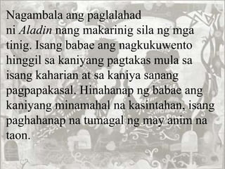 Nagambala ang paglalahad
ni Aladin nang makarinig sila ng mga
tinig. Isang babae ang nagkukuwento
hinggil sa kaniyang pagtakas mula sa
isang kaharian at sa kaniya sanang
pagpapakasal. Hinahanap ng babae ang
kaniyang minamahal na kasintahan, isang
paghahanap na tumagal ng may anim na
taon.
 