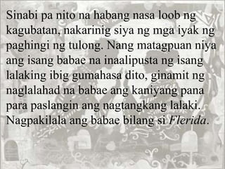 Sinabi pa nito na habang nasa loob ng
kagubatan, nakarinig siya ng mga iyak ng
paghingi ng tulong. Nang matagpuan niya
ang isang babae na inaalipusta ng isang
lalaking ibig gumahasa dito, ginamit ng
naglalahad na babae ang kaniyang pana
para paslangin ang nagtangkang lalaki.
Nagpakilala ang babae bilang si Flerida.
 