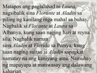Matapos ang paglalahad ni Laura,
nagsibalik sina Florante at Aladin sa
piling ng kanilang mga mahal sa buhay.
Nagbalik si Florante at Laura sa
Albanya, kung saan naging hari at reyna
sila. Nagbalik naman
sina Aladin at Flerida sa Persya, kung
saan naging sultan si Aladin sapagkat
namatay na ang kaniyang ama. Namuhay
ng mapayapa at matiwasay ang dalawang
 