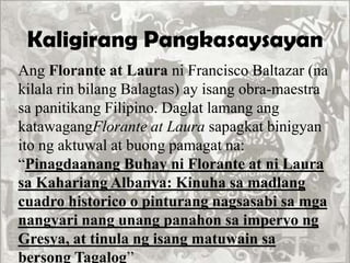 Kaligirang Pangkasaysayan
Ang Florante at Laura ni Francisco Baltazar (na
kilala rin bilang Balagtas) ay isang obra-maestra
sa panitikang Filipino. Daglat lamang ang
katawagangFlorante at Laura sapagkat binigyan
ito ng aktuwal at buong pamagat na:
“Pinagdaanang Buhay ni Florante at ni Laura
sa Kahariang Albanya: Kinuha sa madlang
cuadro historico o pinturang nagsasabi sa mga
nangyari nang unang panahon sa imperyo ng
Gresya, at tinula ng isang matuwain sa
bersong Tagalog”
 