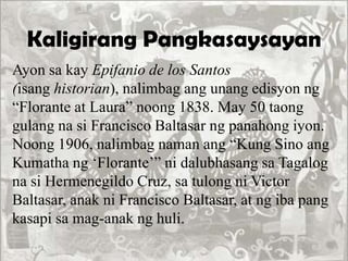 Kaligirang Pangkasaysayan
Ayon sa kay Epifanio de los Santos
(isang historian), nalimbag ang unang edisyon ng
“Florante at Laura” noong 1838. May 50 taong
gulang na si Francisco Baltasar ng panahong iyon.
Noong 1906, nalimbag naman ang “Kung Sino ang
Kumatha ng „Florante‟” ni dalubhasang sa Tagalog
na si Hermenegildo Cruz, sa tulong ni Victor
Baltasar, anak ni Francisco Baltasar, at ng iba pang
kasapi sa mag-anak ng huli.
 