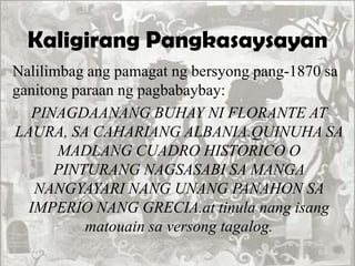 Kaligirang Pangkasaysayan
Nalilimbag ang pamagat ng bersyong pang-1870 sa
ganitong paraan ng pagbabaybay:
PINAGDAANANG BUHAY NI FLORANTE AT
LAURA, SA CAHARIANG ALBANIA.QUINUHA SA
MADLANG CUADRO HISTORICO O
PINTURANG NAGSASABI SA MANGA
NANGYAYARI NANG UNANG PANAHON SA
IMPERIO NANG GRECIA.at tinula nang isang
matouain sa versong tagalog.
 