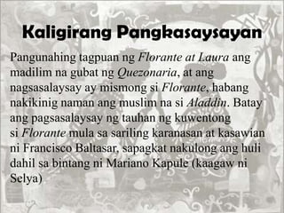 Kaligirang Pangkasaysayan
Pangunahing tagpuan ng Florante at Laura ang
madilim na gubat ng Quezonaria, at ang
nagsasalaysay ay mismong si Florante, habang
nakikinig naman ang muslim na si Aladdin. Batay
ang pagsasalaysay ng tauhan ng kuwentong
si Florante mula sa sariling karanasan at kasawian
ni Francisco Baltasar, sapagkat nakulong ang huli
dahil sa bintang ni Mariano Kapule (kaagaw ni
Selya)
 