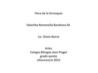 Flora de la Orinoquìa
Valeshka Romanella Barahona M.
Lic. Diana Ibarra
Artes
Colegio Bilingüe Jean Piaget
grado quinto
villavicencio 2015
 
