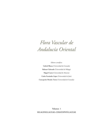 Flora Vascular de
Andalucía Oriental

                  Editores científicos:

       Gabriel Blanca (Universidad de Granada)
     Baltasar Cabezudo (Universidad de Málaga)

       Miguel Cueto (Universidad de Almería)
    Carlos Fernández López (Universidad de Jaén)

 Concepción Morales Torres (Universidad de Granada)




                    Volumen 1
SELAGINELLACEAE–CERATOPHYLLACEAE
 