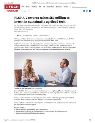 11:16 ,28.8.2023 FLORA Ventures raises $50 million to invest in sustainable agrifood tech | Ctech
https://www.calcalistech.com/ctechnews/article/rkfkfkr92 1/2
24/7 Buzz Startups VC AI Innovation Opinions Events
by Homepage > VC
Meir Orbach
FLORA Ventures raises $50 million to
invest in sustainable agrifood tech
Gil Horsky and Esther Barak-Landes completed the initial raise with strategic partners
including Haifa Group, Harel Group, and Sadot Kibbutzim, a co-op bringing together
more than 185 Kibbutzim
19:08, 19.07.23
TAGS: VC FLORA Ventures Agritech Venture Capital
Gil Horsky and Esther Barak-Landes have launched a new agrifood fund named FLORA Ventures. FLORA is
planning to raise $80 million, having already closed commitments of $50 million.
FLORA Ventures invests in early-stage startups from Israel and Europe. They completed the initial raise with
strategic partners including Sadot Kibbutzim, a co-op bringing together more than 185 Kibbutzim with an
agricultural output of over $3 billion exported to over 100 countries. The Kibbutzim also offer the fund’s portfolio
proprietary access to agricultural land, production capabilities and expertise for initial proof of concept.
Some of FLORA’s other anchor investors in this first closing are leading Family Offices and Haifa Group, a world
leader in plant nutrition and special fertilizers, and Harel Group, Israel’s largest insurance and finance group with
more than $100 billion assets under management (AUM).
Horsky is a former Mondelēz executive, corporate venture investor, and leading figure in the global agrifood
ecosystem. Barak-Landes is a co-founder of Nielsen’s incubator and investment arm.
Horsky and Barak-Landes said the inflection point of Covid-19, Ukraine war, and the climate crisis underscored
the urgency for investments in agrifood.
Related articles:
"We see one value chain between agtech and foodtech"
Israel’s Trendlines Agrifood set to help Mitsubishi Corporation with agrifood partnership
Discover innovative Israeli AgriFood-tech startups
Gil Horsky and Esther Barak-Landes. (Photo: FLORA Ventures)
Search
 