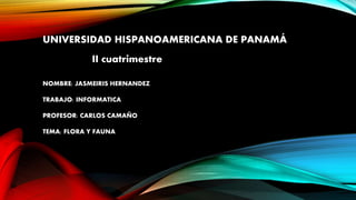 UNIVERSIDAD HISPANOAMERICANA DE PANAMÁ
II cuatrimestre
NOMBRE: JASMEIRIS HERNANDEZ
TRABAJO: INFORMATICA
PROFESOR: CARLOS CAMAÑO
TEMA: FLORA Y FAUNA
 