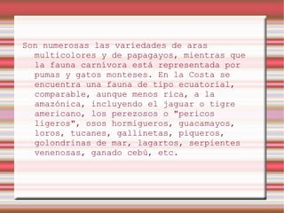 Son numerosas las variedades de aras
  multicolores y de papagayos, mientras que
  la fauna carnívora está representada por
  pumas y gatos monteses. En la Costa se
  encuentra una fauna de tipo ecuatorial,
  comparable, aunque menos rica, a la
  amazónica, incluyendo el jaguar o tigre
  americano, los perezosos o "pericos
  ligeros", osos hormigueros, guacamayos,
  loros, tucanes, gallinetas, piqueros,
  golondrinas de mar, lagartos, serpientes
  venenosas, ganado cebú, etc.
 