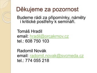 Děkujeme za pozornost
Budeme rádi za připomínky, náměty
 i kritické postřehy k semináři.

Tomáš Hradil
email: hradil@orcakrnov.cz
tel.: 608 750 103

Radomil Novák
email: radomil.novak@svcmeda.cz
tel.: 774 055 218
 