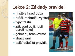 Lekce 2: Základy pravidel
 hřiště a hrací doba
 hráči, rozhodčí, výstroj
 typy trestů
 základní odlišnosti
  oproti hokeji
 gólmani, brankoviště
 vhazování
 další důležitá pravidla
 