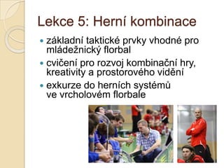 Lekce 5: Herní kombinace
 základní taktické prvky vhodné pro
  mládežnický florbal
 cvičení pro rozvoj kombinační hry,
  kreativity a prostorového vidění
 exkurze do herních systémů
  ve vrcholovém florbale
 