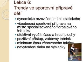 Lekce 6:
Trendy ve sportovní přípravě
dětí
 dynamické rozcvičení místo statického
 všeobecná sportovní příprava na
  místo specializovaného florbalového
  tréninku
 efektivní využití času a hrací plochy
 pozitivní přístup, zábavný trénink
 minimum času věnovaného taktice
 nevytváření tlaku na výsledky
 