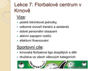 Lekce 7: Florbalové centrum v
Krnově
 Vize:
    pestré tréninkové jednotky,
    odborná úroveň trenérů a asistentů
    dobré personální obsazení
    aktivní zapojení rodičů
    efektivní financování

 Sportovní cíle:
  krnovská florbalová liga dospělých a dětí
  družstva ve všech věkových kategoriích
 