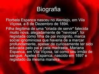 Biografia   Florbela Espanca nasceu no Alentejo, em Vila Viçosa, a 8 de Dezembro de 1894.  Filha ilegítima de uma "criada de servir" falecida muito nova, alegadamente de "nevrose", foi registada como filha de pai incógnito, marca social ignominiosa que haveria de a marcar profundamente, apesar de curiosamente ter sido educada pelo pai e pela madrasta, Mariana Espanca, em Vila Viçosa, tal como seu irmão de sangue, Apeles Espanca, nascido em 1897 e registado da mesma maneira.  