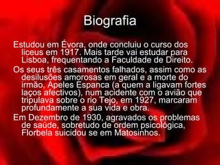 Biografia Estudou em Évora, onde concluiu o curso dos liceus em 1917. Mais tarde vai estudar para Lisboa, frequentando a Faculdade de Direito.  Os seus três casamentos falhados, assim como as desilusões amorosas em geral e a morte do irmão, Apeles Espanca (a quem a ligavam fortes laços afectivos), num acidente com o avião que tripulava sobre o rio Tejo, em 1927, marcaram profundamente a sua vida e obra.  Em Dezembro de 1930, agravados os problemas de saúde, sobretudo de ordem psicológica, Florbela suicidou se em Matosinhos.  