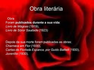 Obra literária      Obra Foram  publicados durante a sua vida :  Livro de Mágoas  (1919), Livro de Sóror Saudade  (1923)  Depois da sua morte foram publicadas as obras:  Charneca em Flor  (1930),  Cartas de Florbela Espanca, por Guido Battelli   (1930),  Juvenília  (1930),  