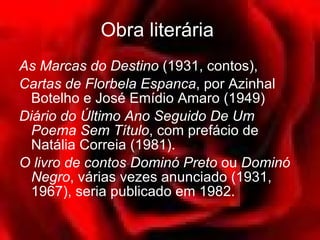 Obra literária   As Marcas do Destino  (1931, contos),  Cartas de Florbela Espanca , por Azinhal Botelho e José Emídio Amaro (1949)  Diário do Último Ano Seguido De Um Poema Sem Título , com prefácio de Natália Correia (1981).  O livro de contos Dominó Preto  ou  Dominó Negro , várias vezes anunciado (1931, 1967), seria publicado em 1982.  
