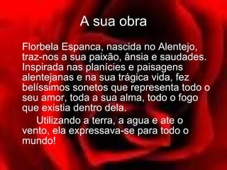 A sua obra Florbela Espanca, nascida no Alentejo, traz-nos a sua paixão, ânsia e saudades. Inspirada nas planícies e paisagens alentejanas e na sua trágica vida, fez belíssimos sonetos que representa todo o seu amor, toda a sua alma, todo o fogo que existia dentro dela.  Utilizando a terra, a agua e ate o vento, ela expressava-se para todo o mundo! 
