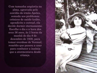 Com tamanha angústia na
alma, agravada pelo
suicídio do irmão Apeles,
somada aos problemas
crônicos de saúde (colite,
apendicite e outras), ela
decide dormir eternamente.
Escolhe o dia e a hora dos
seus 36 anos, às 2 horas da
manhã do dia 8 de
dezembro de 1930, para
tomar overdose de Veronal,
remédio que passou a usar
para combater a insônia
que a atormentava desde
criança.
 