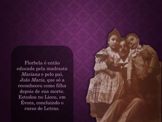 Florbela é então
educada pela madrasta
Mariana e pelo pai,
João Maria, que só a
reconheceu como filha
depois de sua morte.
Estudou no Liceu, em
Évora, concluindo o
curso de Letras.
 