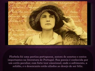 Florbela foi uma poetisa portuguesa, autora de sonetos e contos
importantes na literatura de Portugal. Sua poesia é conhecida por
um estilo peculiar, com forte teor emocional, onde o sofrimento, a
solidão, e o desencanto estão aliados ao desejo de ser feliz.
 