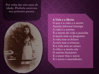 Por volta dos oito anos de
idade, Florbela escreveu
seu primeiro poema:
A Vida e a Morte
O que é a vida e a morte
Aquela infernal inimiga
A vida é o sorriso
E a morte da vida a guarida
A morte tem os desgostos
A vida tem os felizes
A cova tem a tristeza
E a vida tem as raízes
A vida e a morte são
O sorriso lisonjeiro
E o amor têm o navio
E o navio o marinheiro.
 