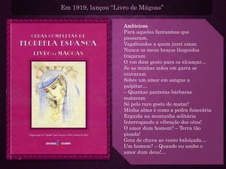 Em 1919, lançou “Livro de Mágoas”
Ambiciosa
Para aqueles fantasmas que
passaram,
Vagabundos a quem jurei amar,
Nunca os meus braços lânguidos
traçaram
O voo dum gesto para os alcançar…
Se as minhas mãos em garra se
cravaram
Sobre um amor em sangue a
palpitar…
– Quantas panteras bárbaras
mataram
Só pelo raro gosto de matar!
Minha alma é como a pedra funerária
Erguida na montanha solitária
Interrogando a vibração dos céus!
O amor dum homem? – Terra tão
pisada!
Gota de chuva ao vento baloiçada…
Um homem? – Quando eu sonho o
amor dum deus!…
 