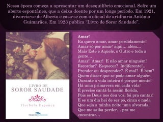 Nessa época começa a apresentar um desequilíbrio emocional. Sofre um
aborto espontâneo, que a deixa doente por um longo período. Em 1921,
divorcia-se de Alberto e casa-se com o oficial de artilharia António
Guimarães. Em 1923 publica “Livro de Soror Saudade”.
Amar!
Eu quero amar, amar perdidamente!
Amar só por amar: aqui… além…
Mais Este e Aquele, o Outro e toda a
gente…
Amar! Amar! E não amar ninguém!
Recordar? Esquecer? Indiferente!…
Prender ou desprender? É mal? É bem?
Quem disser que se pode amar alguém
Durante a vida inteira é porque mente!
Há uma primavera em cada vida:
É preciso cantá-la assim florida,
Pois se Deus nos deu voz, foi pra cantar!
E se um dia hei de ser pó, cinza e nada
Que seja a minha noite uma alvorada,
Que me saiba perder… pra me
encontrar…
 