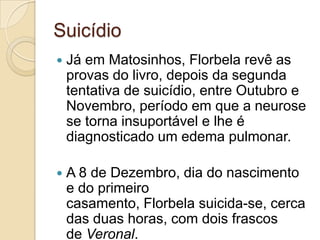 Suicídio
   Já em Matosinhos, Florbela revê as
    provas do livro, depois da segunda
    tentativa de suicídio, entre Outubro e
    Novembro, período em que a neurose
    se torna insuportável e lhe é
    diagnosticado um edema pulmonar.

   A 8 de Dezembro, dia do nascimento
    e do primeiro
    casamento, Florbela suicida-se, cerca
    das duas horas, com dois frascos
    de Veronal.
 