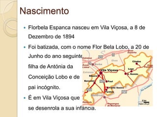 Nascimento
   Florbela Espanca nasceu em Vila Viçosa, a 8 de
    Dezembro de 1894
   Foi batizada, com o nome Flor Bela Lobo, a 20 de
    Junho do ano seguinte, como
    filha de Antónia da
    Conceição Lobo e de
    pai incógnito.
   É em Vila Viçosa que
    se desenrola a sua infância.
 