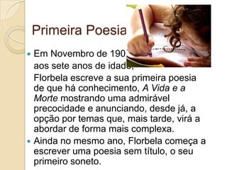 Primeira Poesia
 Em Novembro de 1903,
  aos sete anos de idade,
  Florbela escreve a sua primeira poesia
  de que há conhecimento, A Vida e a
  Morte mostrando uma admirável
  precocidade e anunciando, desde já, a
  opção por temas que, mais tarde, virá a
  abordar de forma mais complexa.
 Ainda no mesmo ano, Florbela começa a
  escrever uma poesia sem título, o seu
  primeiro soneto.
 