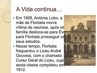 A Vida continua…
   Em 1908, Antónia Lobo, a
    mãe de Florbela morre
    vítima de neurose, após isto a
    família desloca-se para Évora
    para Florbela prosseguir os
    seus estudos.
   Nesse tempo, Florbela
    frequentou o Liceu André
    Gouveia, com o chamado
    Curso Geral do Liceu, cuja
    sexta classe completou em
    1912.
 
